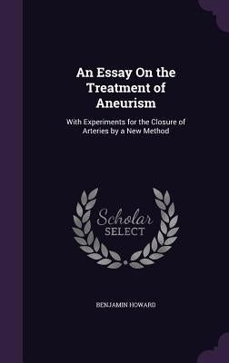 An Essay On the Treatment of Aneurism: With Experiments for the Closure of Arteries by a New Method by Howard, Benjamin