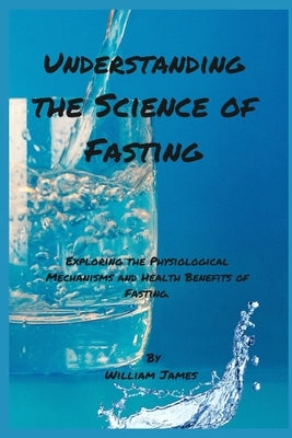 Understanding the Science of Fasting: Exploring the Physiological Mechanisms and Health Benefits of Fasting. by James, William