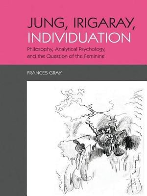 Jung, Irigaray, Individuation: Philosophy, Analytical Psychology, and the Question of the Feminine by Gray, Frances
