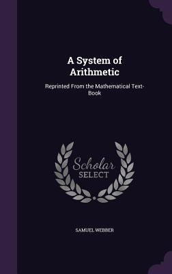 A System of Arithmetic: Reprinted From the Mathematical Text-Book by Webber, Samuel