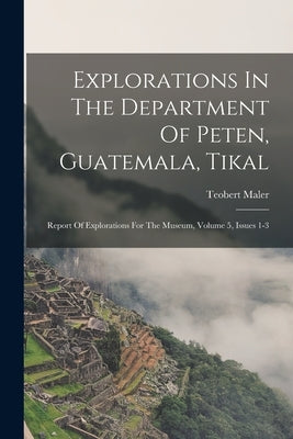 Explorations In The Department Of Peten, Guatemala, Tikal: Report Of Explorations For The Museum, Volume 5, Issues 1-3 by Maler, Teobert