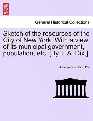 Sketch of the Resources of the City of New York. with a View of Its Municipal Government, Population, Etc. [By J. A. Dix.] by Anonymous