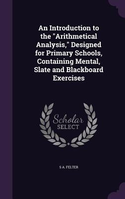 An Introduction to the "Arithmetical Analysis," Designed for Primary Schools, Containing Mental, Slate and Blackboard Exercises by Felter, S. A.
