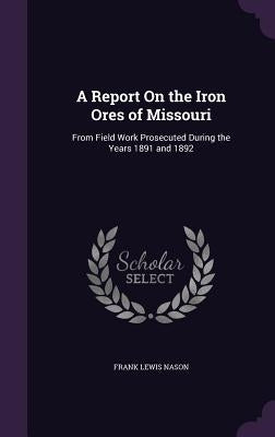 A Report On the Iron Ores of Missouri: From Field Work Prosecuted During the Years 1891 and 1892 by Nason, Frank Lewis