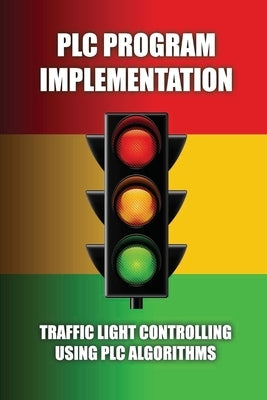PLC Program Implementation: Traffic Light Controlling Using PLC Algorithms: Write An Algorithm For Traffic Light Control by Tamburello, Audrey