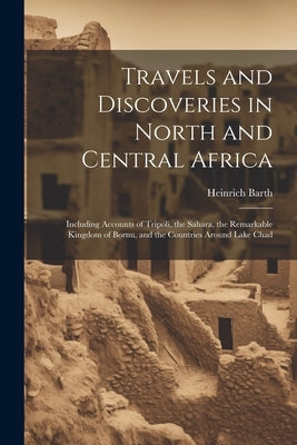 Travels and Discoveries in North and Central Africa: Including Accounts of Tripoli, the Sahara, the Remarkable Kingdom of Bornu, and the Countries Aro by Barth, Heinrich 1821-1865