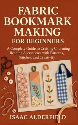 Fabric Bookmark Making for Beginners: A Complete Guide to Crafting Charming Reading Accessories with Patterns, Stitches, and Creativity by Alderfield, Isaac