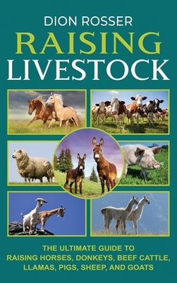 Raising Livestock: The Ultimate Guide to Raising Horses, Donkeys, Beef Cattle, Llamas, Pigs, Sheep, and Goats by Rosser, Dion