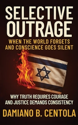 Selective Outrage: When the World Forgets and Conscience Goes Silent Why Truth Requires Courage And Justice Demands Consistency by Centola, Damiano B.