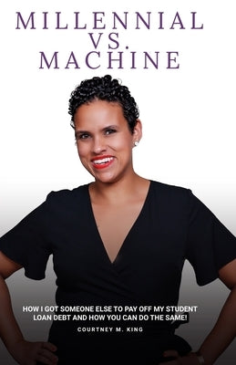 Millennial VS. Machine: How I got someone else to pay off my student loan debt and how you can do the same! by King, Courtney M.