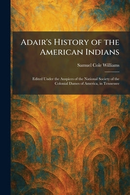 Adair's History of the American Indians: Edited Under the Auspices of the National Society of the Colonial Dames of America, in Tennessee by Williams, Samuel Cole