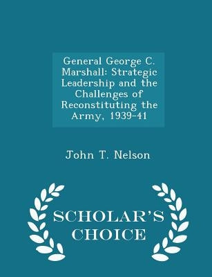 General George C. Marshall: Strategic Leadership and the Challenges of Reconstituting the Army, 1939-41 - Scholar's Choice Edition by Nelson, John T.