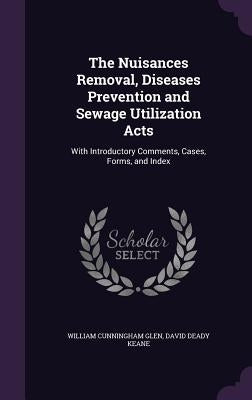 The Nuisances Removal, Diseases Prevention and Sewage Utilization Acts: With Introductory Comments, Cases, Forms, and Index by Glen, William Cunningham