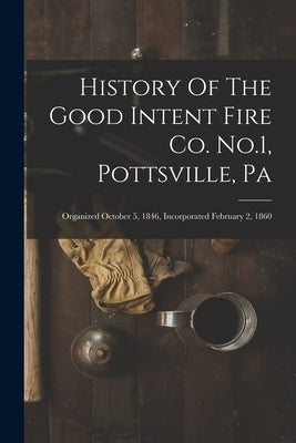 History Of The Good Intent Fire Co. No.1, Pottsville, Pa: Organized October 5, 1846, Incorporated February 2, 1860 by Anonymous