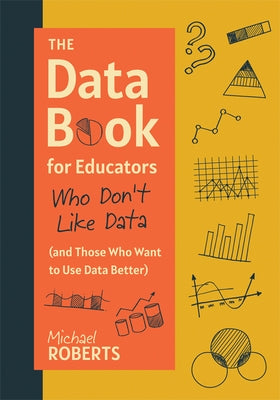 The Data Book for Educators Who Don't Like Data (and Those Who Want to Use Data Better): (A Practical Guide to Data-Driven Decisions) by Roberts, Michael