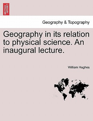 Geography in Its Relation to Physical Science. an Inaugural Lecture. by Hughes, William
