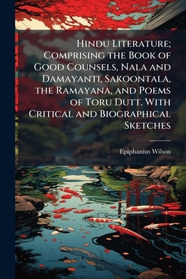 Hindu Literature; Comprising the Book of Good Counsels, Nala and Damayanti, Sakoontala, the Ramayana, and Poems of Toru Dutt. With Critical and Biogra by Wilson, Epiphanius