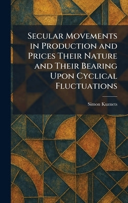 Secular Movements in Production and Prices Their Nature and Their Bearing Upon Cyclical Fluctuations by Kuznets, Simon