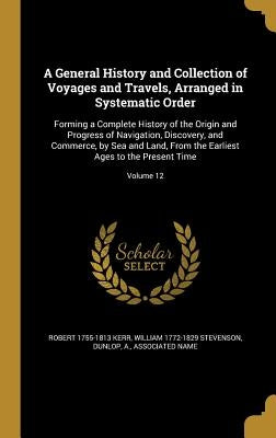 A General History and Collection of Voyages and Travels, Arranged in Systematic Order: Forming a Complete History of the Origin and Progress of Naviga by Kerr, Robert 1755-1813