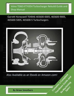 Volvo TD60 4774354 Turbocharger Rebuild Guide and Shop Manual: Garrett Honeywell T04B46 465600-0005, 465600-9005, 465600-5005, 465600-5 Turbochargers by Smothers, Brian