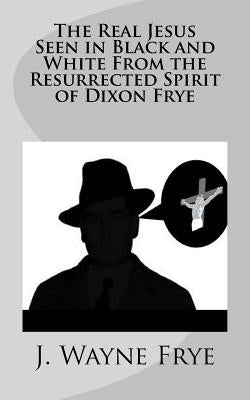 The Real Jesus Seen in Black and White From the Resurrected Spirit of Dixon Frye by Frye, Wayne