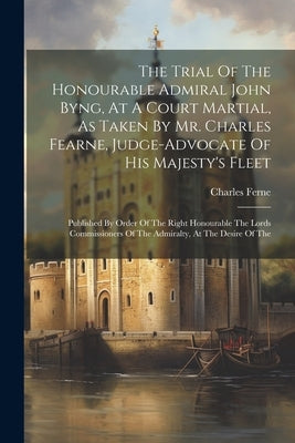 The Trial Of The Honourable Admiral John Byng, At A Court Martial, As Taken By Mr. Charles Fearne, Judge-advocate Of His Majesty's Fleet: Published By by Ferne, Charles