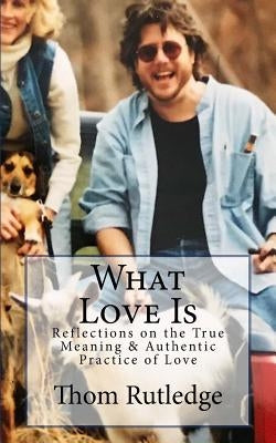 What Love Is: Reflections on the True Meaning & Authentic Practice of Love by Rutledge, Thom