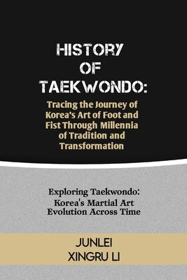 History of Taekwondo: Tracing the Journey of Korea's Art of Foot and Fist Through Millennia of Tradition and Transformation: Exploring Taekw by Xingru Li, Junlei