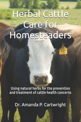 Herbal Cattle Care for Homesteaders: Using natural herbs for the prevention and treatment of cattle health concerns by Cartwright, Amanda P.