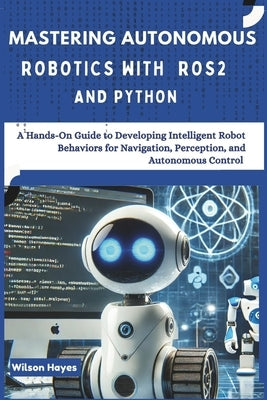 Mastering Autonomous Robotics with ROS2 and Python: A Hands-On Guide to Developing Intelligent Robot Behaviors for Navigation, Perception, and Autonom by Hayes, Wilson