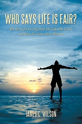 Who Says Life Is Fair?: The Story of a Loving Dad. His Life, His Losses, and How He Came Out a Winner. by Wilson, James C.