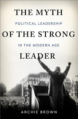 The Myth of the Strong Leader: Political Leadership in Modern Politics by Brown, Archie