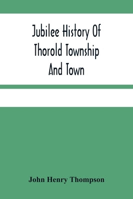 Jubilee History Of Thorold Township And Town; From The Town Of The Red Man To The Present by Henry Thompson, John