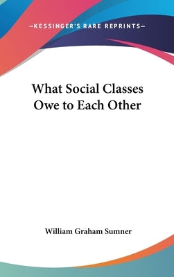 What Social Classes Owe to Each Other by Sumner, William Graham