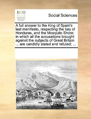 A Full Answer to the King of Spain's Last Manifesto, Respecting the Bay of Honduras, and the Mosquito Shore: In Which All the Accusations Brought Agai by Multiple Contributors