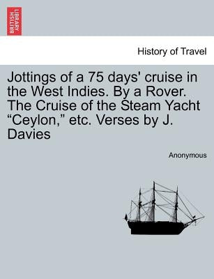 Jottings of a 75 Days' Cruise in the West Indies. by a Rover. the Cruise of the Steam Yacht Ceylon, Etc. Verses by J. Davies by Anonymous