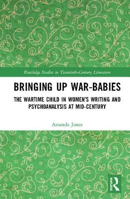 Bringing Up War-Babies: The Wartime Child in Women's Writing and Psychoanalysis at Mid-Century by Jones, Amanda