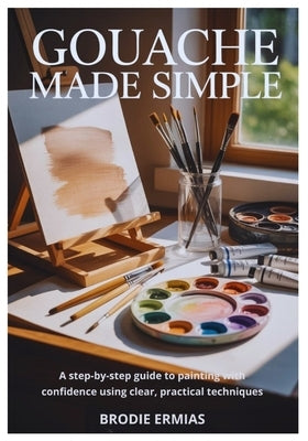 Gouache Made Simple: A Step-by-Step Guide to Painting with Confidence Using Clear, Practical Techniques by Ermias, Brodie