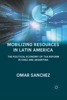 Mobilizing Resources in Latin America: The Political Economy of Tax Reform in Chile and Argentina by Sanchez, O.
