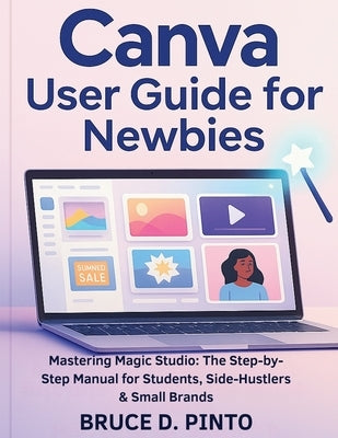 Canva User Guide for Newbies: Mastering Magic Studio: The Step-by-Step Manual for Students, Side-Hustlers & Small Brands by Pinto, Bruce D.