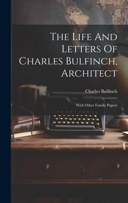 The Life And Letters Of Charles Bulfinch, Architect: With Other Family Papers by Bulfinch, Charles