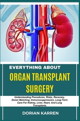 Everything about Organ Transplant Surgery: Understanding Procedures, Risks, Recovery, Donor Matching, Immunosuppression, Long-Term Care For Kidney, Li by Karren, Dorian