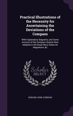 Practical Illustrations of the Necessity for Ascertaining the Deviations of the Compass: With Explanatory Diagrams, and Some Account of the Compass Sy by Johnson, Edward John