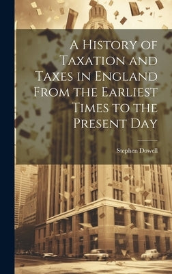 A History of Taxation and Taxes in England From the Earliest Times to the Present Day by Dowell, Stephen