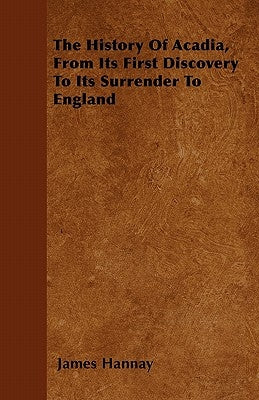 The History of Acadia, from Its First Discovery to Its Surrender to England by Hannay, James