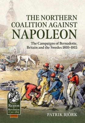 The Northern Coalition Against Napoleon: The Campaigns of Bernadotte, Britain and the Swedes 1810-1815 by Bj?rk, Patrik
