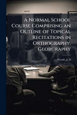 A Normal School Course Comprising an Outline of Topical Recitations in Orthography, Georgraphy by Woods, J. a. [From Old Catalog]