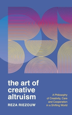 The Art of Creative Altruism: A Philosophy of Creativity, Care and Cooperation in a Shifting World by Riezouw, Reza