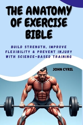 The Anatomy of Exercise Bible: Build Strength, Improve Flexibility & Prevent Injury with Science-Based Training: Understand How Your Body Moves and Tr by Cyril, John