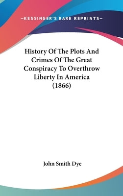 History Of The Plots And Crimes Of The Great Conspiracy To Overthrow Liberty In America (1866) by Dye, John Smith